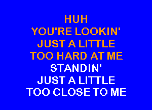 HUH
YOU'RE LOOKIN'
JUST A LITTLE
TOO HARD AT ME
STANDIN'
JUST A LITTLE

TOO CLOSETO ME I