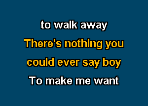 to walk away

There's nothing you

could ever say boy

To make me want