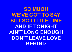 SO MUCH
WE'VE GOT TO SAY
BUT 80 LITTLE TIME

AND IFTONIGHT
AIN'T LONG ENOUGH

DON'T LEAVE LOVE
BEHIND