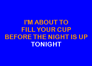I'M ABOUT TO
FILL YOUR CUP

BEFORE THE NIGHT IS UP
TONIGHT