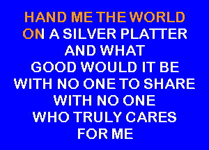 HAND METHEWORLD
ON A SILVER PLATI'ER
AND WHAT
GOOD WOULD IT BE
WITH NO ONETO SHARE
WITH NO ONE
WHO TRULY CARES
FOR ME