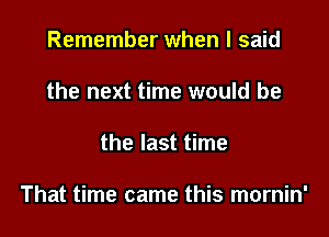 Remember when I said
the next time would be

the last time

That time came this mornin'