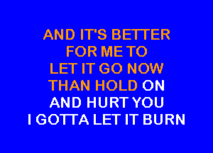 AND IT'S BETTER
FOR METO
LET IT GO NOW
THAN HOLD ON
AND HURT YOU

I GOTI'A LET IT BURN l