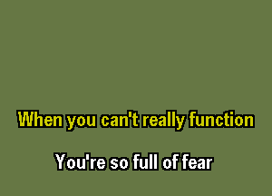 When you can't really function

You're so full of fear