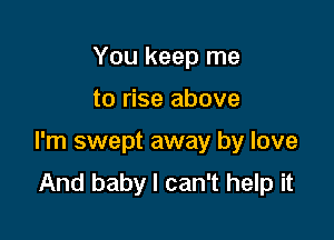 You keep me

to rise above

I'm swept away by love
And baby I can't help it