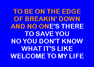 TO BE ON THE EDGE
OF BREAKIN' DOWN
AND NO ONE'S THERE
TO SAVE YOU
N0 YOU DON'T KNOW
WHAT IT'S LIKE
WELCOMETO MY LIFE