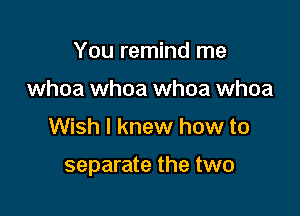 You remind me
whoa whoa whoa whoa

Wish I knew how to

separate the two