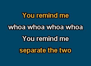 You remind me
whoa whoa whoa whoa

You remind me

separate the two