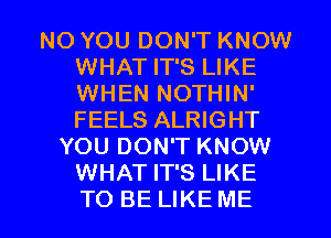 NO YOU DON'T KNOW
WHAT IT'S LIKE
WHEN NOTHIN'
FEELS ALRIGHT

YOU DON'T KNOW
WHAT IT'S LIKE

TO BE LIKE ME I