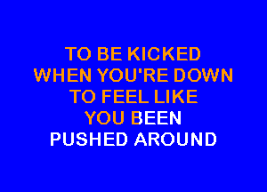 TO BE KICKED
WHEN YOU'RE DOWN

TO FEEL LIKE
YOU BEEN
PUSHED AROUND