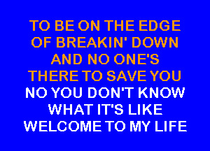TO BE ON THE EDGE
OF BREAKIN' DOWN
AND NO ONE'S
THERETO SAVE YOU
N0 YOU DON'T KNOW
WHAT IT'S LIKE
WELCOMETO MY LIFE
