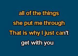 all of the things
she put me through

That is why I just can't

get with you