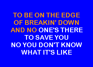 TO BE ON THE EDGE
OF BREAKIN' DOWN
AND NO ONE'S THERE
TO SAVE YOU
N0 YOU DON'T KNOW
WHAT IT'S LIKE