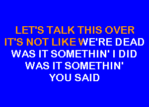 LET'S TALK THIS OVER
IT'S NOT LIKEWE'RE DEAD
WAS IT SOMETHIN' I DID
WAS IT SOMETHIN'
YOU SAID