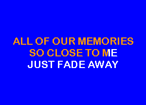 ALL OF OUR MEMORIES

SO CLOSETO ME
JUST FADE AWAY