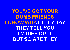 YOU'VE GOT YOUR
DUMB FRIENDS
I KNOW WHAT THEY SAY
THEY TELL YOU
I'M DIFFICULT
BUT SO ARETHEY