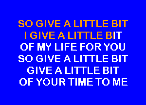SO GIVE A LITTLE BIT
I GIVE A LITTLE BIT
OF MY LIFE FOR YOU
SO GIVE A LITTLE BIT
GIVE A LITTLE BIT
OF YOUR TIME TO ME