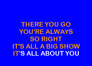 THERE YOU GO
YOU'RE ALWAYS

SO RIGHT

IT'S ALL A BIG SHOW
IT'S ALL ABOUT YOU