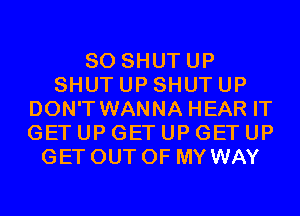 SO SHUTUP
SHUT UP SHUT UP
DON'T WANNA HEAR IT
GET UP GET UP GET UP
GET OUT OF MY WAY