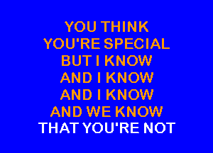 YOU THINK
YOU'RE SPECIAL
BUTI KNOW

AND I KNOW
AND I KNOW

AND WE KNOW
THAT YOU'RE NOT