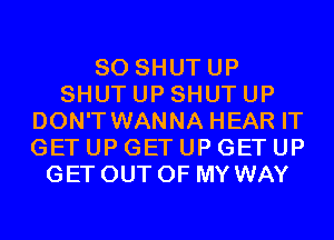 SO SHUTUP
SHUT UP SHUT UP
DON'T WANNA HEAR IT
GET UP GET UP GET UP
GET OUT OF MY WAY