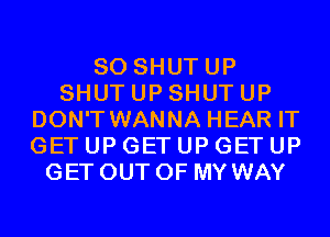 SO SHUTUP
SHUT UP SHUT UP
DON'T WANNA HEAR IT
GET UP GET UP GET UP
GET OUT OF MY WAY