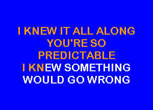 IKNEW IT ALL ALONG
YOU'RE SO
PREDICTABLE
I KNEW SOMETHING
WOULD GO WRONG