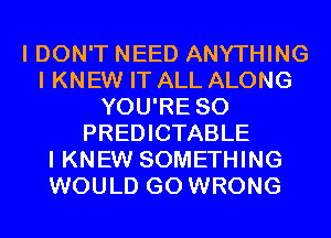 I DON'T NEED ANYTHING
I KNEW IT ALL ALONG
YOU'RE SO
PREDICTABLE
I KNEW SOMETHING
WOULD GO WRONG