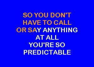 SO YOU DON'T
HAVE TO CALL
OR SAY ANYTHING

AT ALL
YOU'RE SO
PREDICTABLE