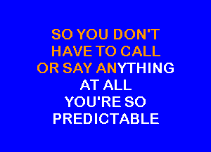 SO YOU DON'T
HAVE TO CALL
OR SAY ANYTHING

AT ALL
YOU'RE SO
PREDICTABLE