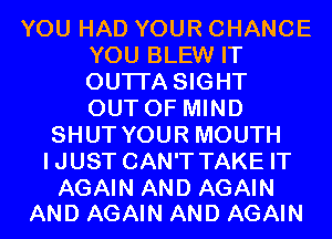 YOU HAD YOUR CHANCE
YOU BLEW IT
OUTI'A SIGHT
OUT OF MIND

SHUT YOUR MOUTH
IJUST CAN'T TAKE IT

AGAIN AND AGAIN
AND AGAIN AND AGAIN