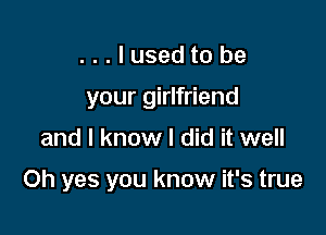 ...lusedto be
your girlfriend

and I know I did it well

Oh yes you know it's true