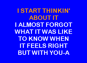 ISTART THINKIN'
ABOUT IT
I ALMOST FORGOT
WHAT IT WAS LIKE
TO KNOW WHEN
IT FEELS RIGHT

BUTWITH YOU-A l