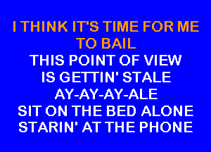 I THINK IT'S TIME FOR ME
TO BAIL
THIS POINT OF VIEW
IS GETI'IN' STALE
AY-AY-AY-ALE
SIT ON THE BED ALONE
STARIN' AT THE PHONE