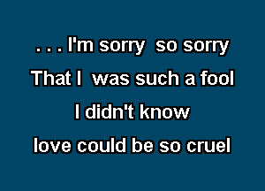 . . . I'm sorry so sorry

That I was such a fool
I didn't know

love could be so cruel