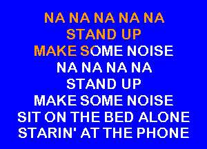 NA NA NA NA NA
STAND UP
MAKE SOME NOISE
NA NA NA NA
STAND UP
MAKE SOME NOISE

SIT ON THE BED ALONE
STARIN' AT THE PHONE