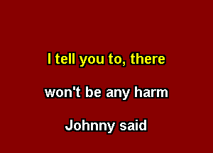 I tell you to, there

won't be any harm

Johnny said