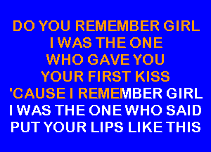 DO YOU REMEMBER GIRL
IWAS THEONE
WHO GAVE YOU

YOUR FIRST KISS

'CAUSEI REMEMBER GIRL

I WAS THE ONE WHO SAID

PUT YOUR LIPS LIKETHIS