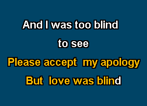 And I was too blind

to see

Please accept my apology

But love was blind