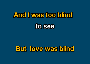 And I was too blind

to see

But love was blind