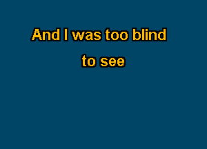 And I was too blind

to see