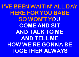 I'VE BEEN WAITIN' ALL DAY
HERE FOR YOU BABE
SO WON'T YOU
COME AND SIT
AND TALK TO ME
AND TELL ME
HOW WE'RE GONNA BE
TOGETHER ALWAYS