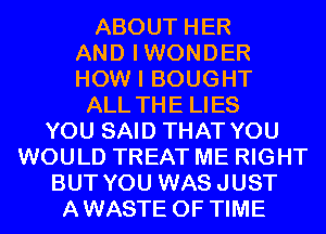 ABOUT HER
AND IWONDER
HOW I BOUGHT
ALL THE LIES
YOU SAID THAT YOU
WOULD TREAT ME RIGHT
BUT YOU WASJUST
AWASTE OF TIME