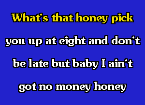 What's that honey pick
you up at eight and don't
be late but baby I ain't

got no money honey