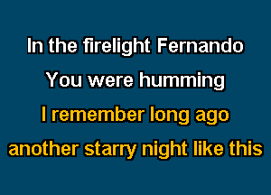 In the flrelight Fernando
You were humming
I remember long ago

another starry night like this