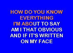 HOW DO YOU KNOW
EVERYTHING
I'M ABOUT TO SAY
AM I THAT OBVIOUS
AND IF IT'S WRITTEN

ON MY FACE l