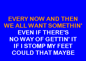 EVERY NOW AND TH EN
WE ALL WANT SOMETHIN'
EVEN IF THERE'S
NO WAY OF GETI'IN' IT
IF I STOMP MY FEET
COULD THAT MAYBE