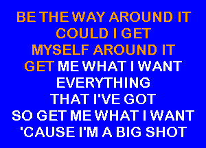 BETHEWAY AROUND IT
COULD I GET
MYSELF AROUND IT
GET MEWHAT I WANT
EVERYTHING
THAT I'VE GOT
80 GET MEWHAT I WANT
'CAUSE I'M A BIG SHOT