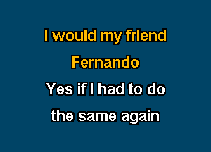 I would my friend
Fernando
Yes ifl had to do

the same again