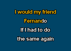 I would my friend
Fernando
lfl had to do

the same again